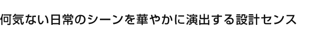 何気ない日常のシーンを華やかに演出する設計センス