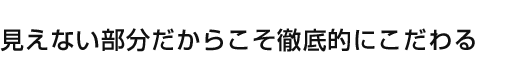 見えない部分だからこそ徹底的にこだわる