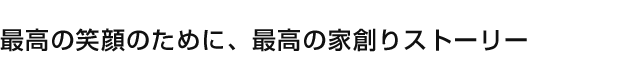 最高の笑顔のために、最高の家創りストーリー