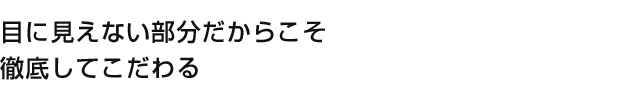 目に見えない部分だからこそ徹底してこだわる