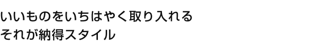 いいものをいちはやく取り入れるそれが納得スタイル